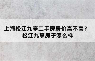 上海松江九亭二手房房价高不高？ 松江九亭房子怎么样